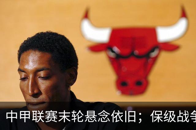 中甲联赛末轮悬念依旧；保级战争趋于白热化