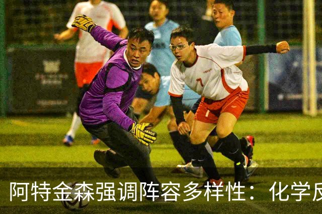 阿特金森强调阵容多样性：化学反应与深度的重要性